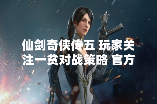 仙剑奇侠传五 玩家关注一贫对战策略 官方攻略与社区讨论提供参考