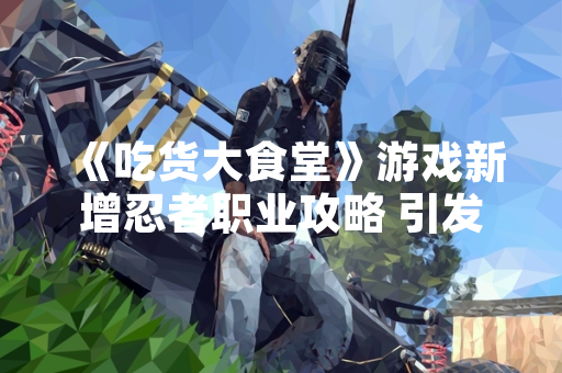 《吃货大食堂》游戏新增忍者职业攻略 引发玩家社区策略讨论