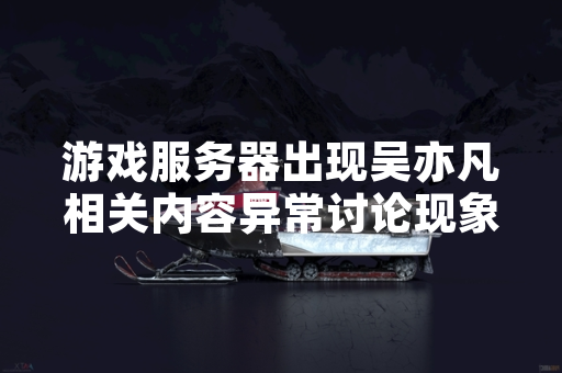 游戏服务器出现吴亦凡相关内容异常讨论现象 部分玩家反馈影响正常交流