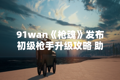 91wan《枪魂》发布初级枪手升级攻略 助力新手玩家快速成长