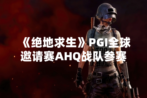 《绝地求生》PGI全球邀请赛AHQ战队参赛信息公布