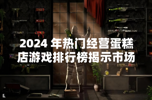 2024 年热门经营蛋糕店游戏排行榜揭示市场动态