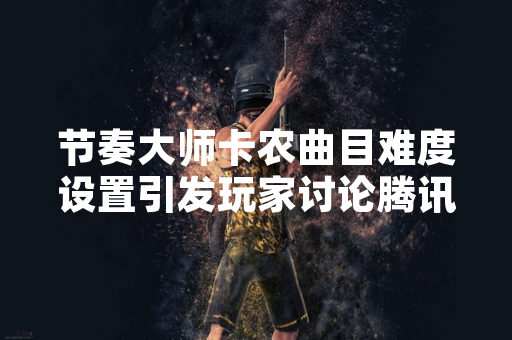 节奏大师卡农曲目难度设置引发玩家讨论腾讯游戏发布官方公告