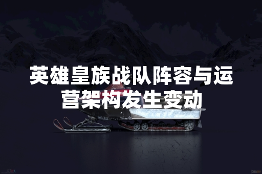 英雄皇族战队阵容与运营架构发生变动