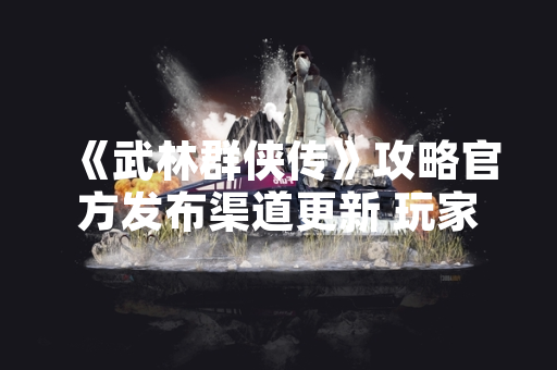 《武林群侠传》攻略官方发布渠道更新 玩家反馈集中问题获响应