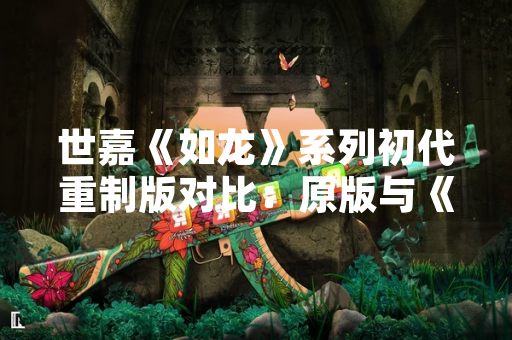 世嘉《如龙》系列初代重制版对比：原版与《如龙 极》核心差异解析