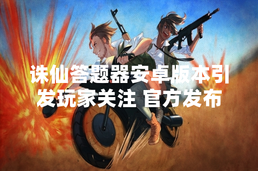 诛仙答题器安卓版本引发玩家关注 官方发布安全使用提醒