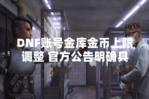 DNF账号金库金币上限调整 官方公告明确具体数值