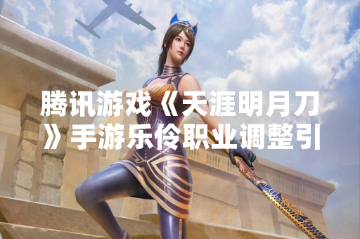 腾讯游戏《天涯明月刀》手游乐伶职业调整引发玩家关注