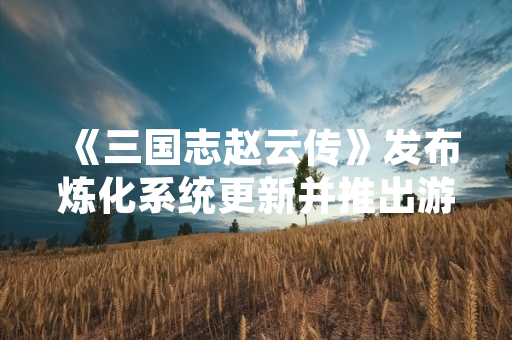《三国志赵云传》发布炼化系统更新并推出游玩技巧指南