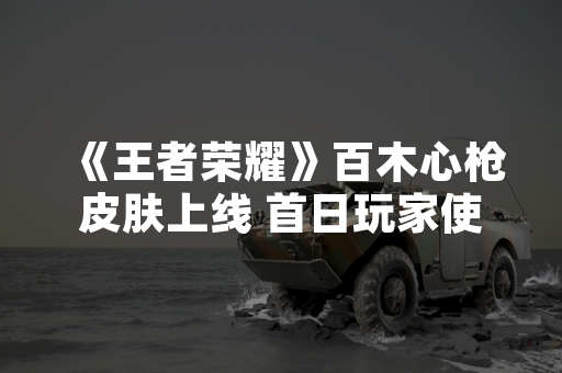 《王者荣耀》百木心枪皮肤上线 首日玩家使用率达12.3%