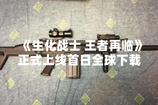 《生化战士 王者再临》正式上线首日全球下载量突破1000万次