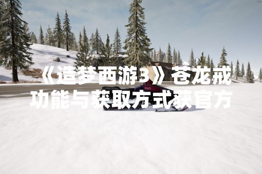 《造梦西游3》苍龙戒功能与获取方式获官方说明