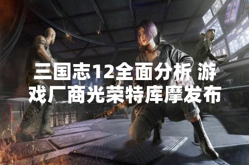 三国志12全面分析 游戏厂商光荣特库摩发布官方公告