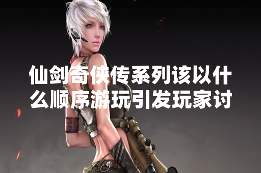 仙剑奇侠传系列该以什么顺序游玩引发玩家讨论