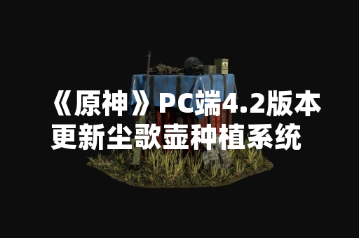 《原神》PC端4.2版本更新尘歌壶种植系统 新增花卉交互功能
