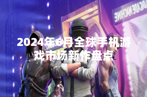 2024年6月全球手机游戏市场新作盘点