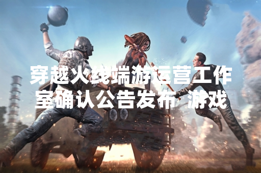 穿越火线端游运营工作室确认公告发布  游戏运营主体明确为斯凯网络