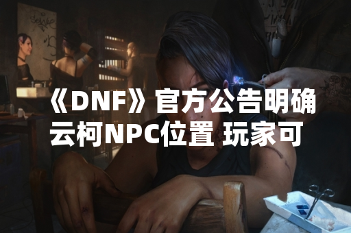《DNF》官方公告明确云柯NPC位置 玩家可于110级新区域“纳门洛斯”接取任务
