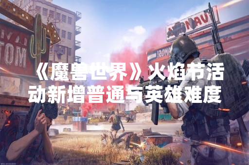 《魔兽世界》火焰节活动新增普通与英雄难度掉落奖励 《魔兽世界》火焰节活动新增普通与英雄难度掉落奖励