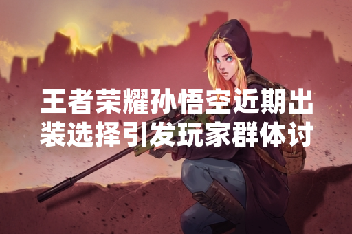 王者荣耀孙悟空近期出装选择引发玩家群体讨论