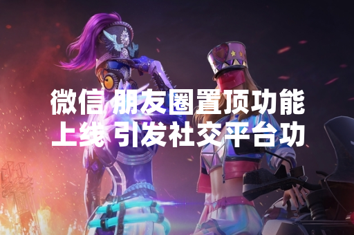 微信 朋友圈置顶功能上线 引发社交平台功能更新讨论