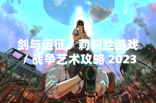 剑与远征 / 莉莉丝游戏 / 战争艺术攻略 2023 详解