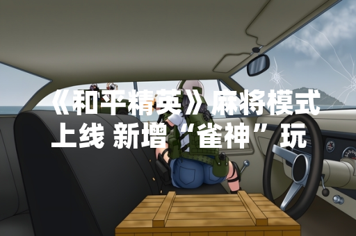 《和平精英》麻将模式上线 新增“雀神”玩法与休闲竞赛机制