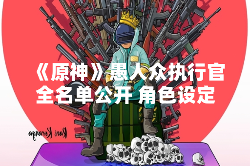 《原神》愚人众执行官全名单公开 角色设定引玩家热议 《原神》愚人众执行官全名单公开 角色设定引玩家热议