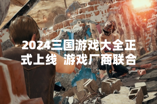 2024三国游戏大全正式上线  游戏厂商联合推出权威信息整合平台