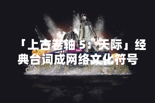 「上古卷轴 5：天际」经典台词成网络文化符号 影响持续十余年