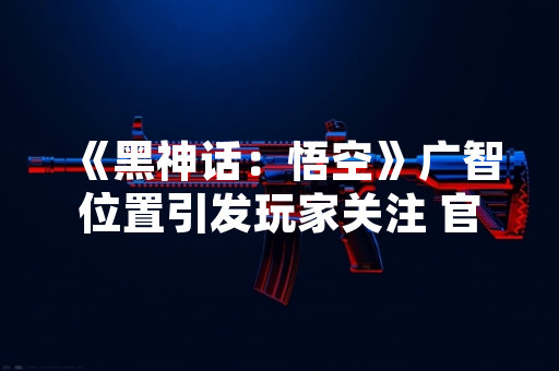 《黑神话：悟空》广智位置引发玩家关注 官方未公开具体信息