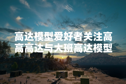 高达模型爱好者关注高高高达与大班高达模型产品差异