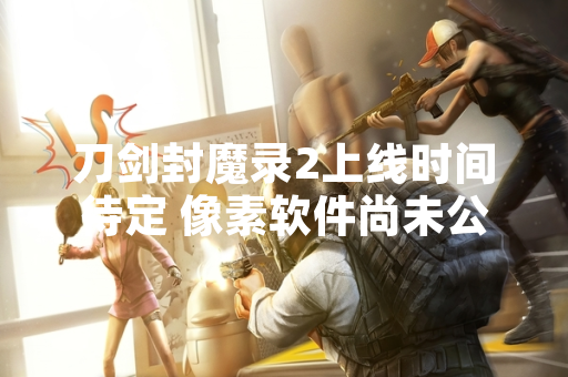 刀剑封魔录2上线时间待定 像素软件尚未公布具体计划
