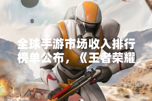 全球手游市场收入排行榜单公布，《王者荣耀》蝉联榜首