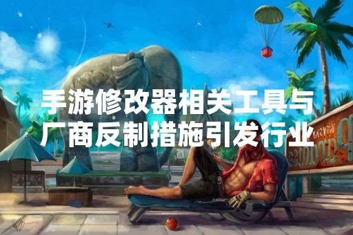 手游修改器相关工具与厂商反制措施引发行业关注