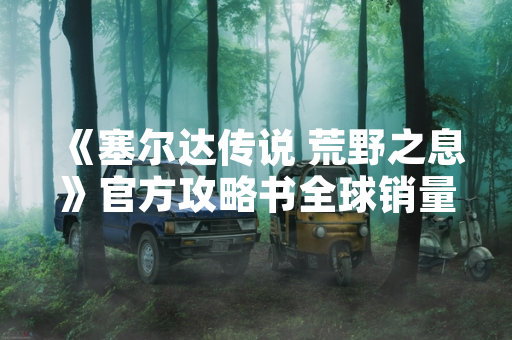 《塞尔达传说 荒野之息》官方攻略书全球销量突破200万册