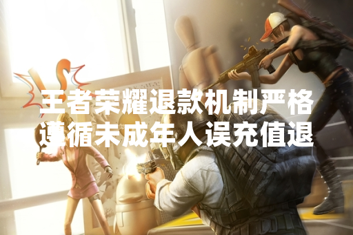 王者荣耀退款机制严格遵循未成年人误充值退款规定 退款申请需提交充分证明材料