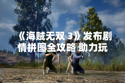 《海贼无双 3》发布剧情拼图全攻略 助力玩家完整收集游戏内容