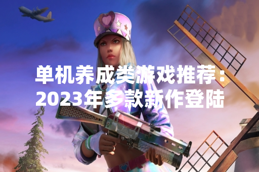 单机养成类游戏推荐：2023年多款新作登陆主流平台