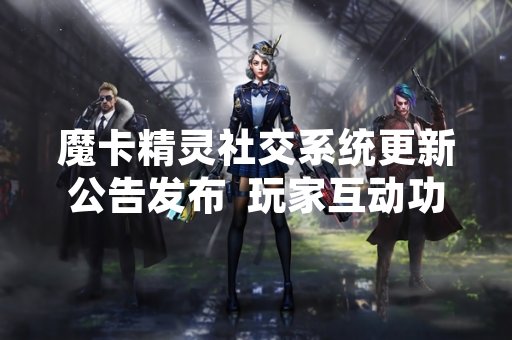 魔卡精灵社交系统更新公告发布  玩家互动功能将全面升级