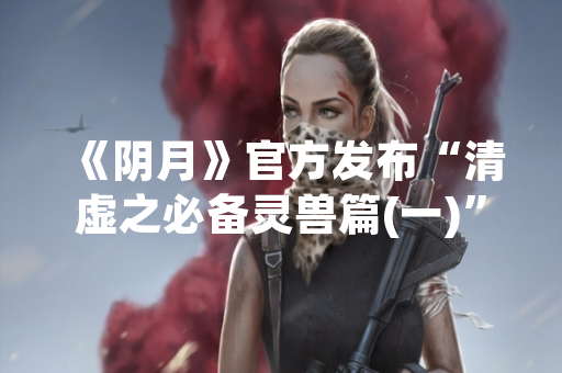 《阴月》官方发布“清虚之必备灵兽篇(一)”更新公告