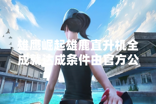 雄鹰崛起雄鹿直升机全成就达成条件由官方公布