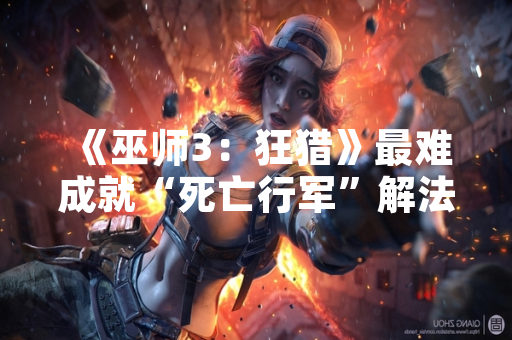 《巫师3：狂猎》最难成就“死亡行军”解法引发玩家社区广泛讨论