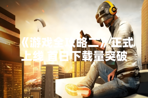 《游戏全攻略二》正式上线 首日下载量突破500万次