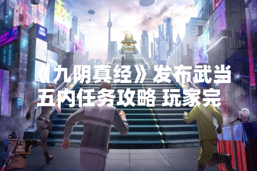 《九阴真经》发布武当五内任务攻略 玩家完成率提升12%