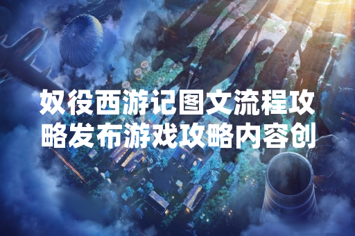 奴役西游记图文流程攻略发布游戏攻略内容创作规范化进程加速