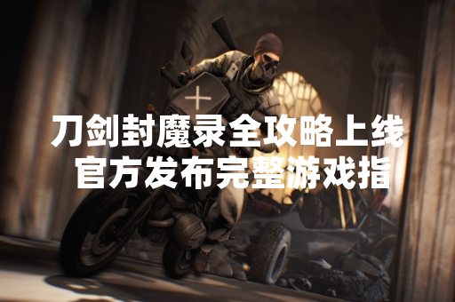 刀剑封魔录全攻略上线 官方发布完整游戏指南