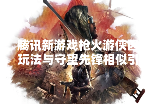 腾讯新游戏枪火游侠因玩法与守望先锋相似引发玩家讨论