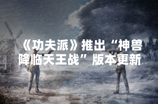 《功夫派》推出“神兽降临天王战”版本更新